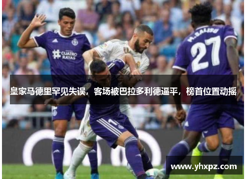 皇家马德里罕见失误，客场被巴拉多利德逼平，榜首位置动摇