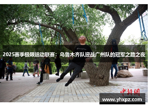 2025赛季极限运动联赛：乌鲁木齐队迎战广州队的冠军之路之夜