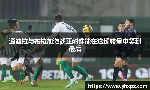 通迪拉与布拉加激战正酣谁能在这场较量中笑到最后